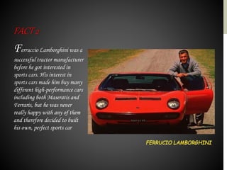 Ferruccio Lamborghini was a
successful tractor manufacturer
before he got interested in
sports cars. His interest in
sports cars made him buy many
different high-performance cars
including both Maseratis and
Ferraris, but he was never
really happy with any of them
and therefore decided to built
his own, perfect sports car
FACT2
 