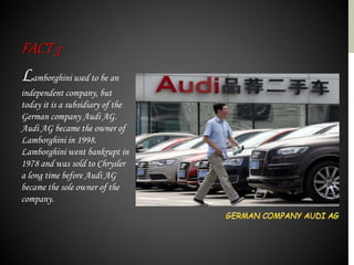 Lamborghini used to be an
independent company, but
today it is a subsidiary of the
German company Audi AG.
Audi AG became the owner of
Lamborghini in 1998.
Lamborghini went bankrupt in
1978 and was sold to Chrysler
a long time before Audi AG
became the sole owner of the
company.
FACT3
 