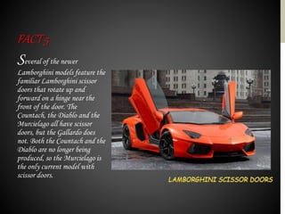 Several of the newer
Lamborghini models feature the
familiar Lamborghini scissor
doors that rotate up and
forward on a hinge near the
front of the door. The
Countach, the Diablo and the
Murcielago all have scissor
doors, but the Gallardo does
not. Both the Countach and the
Diablo are no longer being
produced, so the Murcielago is
the only current model with
scissor doors.
FACT5
 