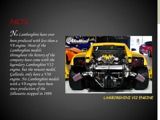 No Lamborghini have ever
been produced with less than a
V8 engine. Most of the
Lamborghini models
throughout the history of the
company have come with the
legendary Lamborghini V12
engine, but the newest model,
Gallardo, only have a V10
engine. No Lamborghini models
with a V8 engine have been
since production of the
Silhouette stopped in 1989.
FACT6
 