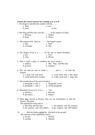 Choose the correct answers by crossing a, b, c, or d!
1. The dragon controlled the weather with the.…….
a. ships c. cave
b. pearl d. tree
2. Wee Ping and Wee San were the………..of the emperor of china.
a. Princess c. Soldier
b. King d. Prince
3. The emperor told them to ………..the dragon’s pearl.
a. take c. Steal
b. exchange d. Hut
4. The dragon lived in a ……….on the top of mount Kinabalu.
a. tent c. Cave
b. villa d. Mount
5. Who is held a party to celebrate his son’s return ?
a. soldiers c. Wee Ping and Wee San
b. princess d. Emperor
6. Wee san told his men to make a …………and a ……..to trick the
dragon.
a. a large kite and pearl c. a real pearl and a fake pearl
b. a fake pearl and a weather d. a fake pearl and a large kite
7. The complication of the text is found in ……..
a. paragraph 4 and 5 c. Paragraph 2 and 3
b. paragraph 1 and 2 d. All the paragraph
8. What kind of text is it? It is a …….. Text
a. narrative c. Recount
b. procedure d. Report
9. When they arrived in Borneo, they set out immediately to find the
famous Mountain.
The underlined words refer to……..
a. Wee Ping and Wee San c. the emperor and the princess
b. the princess and 100 soldiers. d. the emperor and 100 soldiers
10. ……….then his brother pulled his kite back to the ground.
The antonym of the underlined word is …….
a. moved c. Pushed
b. crushed d. Opened
 
