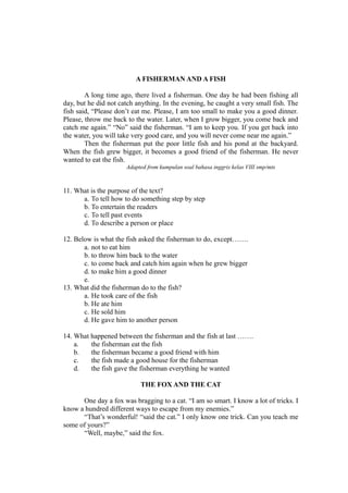 A FISHERMAN AND A FISH
A long time ago, there lived a fisherman. One day he had been fishing all
day, but he did not catch anything. In the evening, he caught a very small fish. The
fish said, “Please don’t eat me. Please, I am too small to make you a good dinner.
Please, throw me back to the water. Later, when I grow bigger, you come back and
catch me again.” “No” said the fisherman. “I am to keep you. If you get back into
the water, you will take very good care, and you will never come near me again.”
Then the fisherman put the poor little fish and his pond at the backyard.
When the fish grew bigger, it becomes a good friend of the fisherman. He never
wanted to eat the fish.
Adapted from kumpulan soal bahasa inggris kelas VIII smp/mts
11. What is the purpose of the text?
a. To tell how to do something step by step
b. To entertain the readers
c. To tell past events
d. To describe a person or place
12. Below is what the fish asked the fisherman to do, except…….
a. not to eat him
b. to throw him back to the water
c. to come back and catch him again when he grew bigger
d. to make him a good dinner
e.
13. What did the fisherman do to the fish?
a. He took care of the fish
b. He ate him
c. He sold him
d. He gave him to another person
14. What happened between the fisherman and the fish at last …….
a. the fisherman eat the fish
b. the fisherman became a good friend with him
c. the fish made a good house for the fisherman
d. the fish gave the fisherman everything he wanted
THE FOX AND THE CAT
One day a fox was bragging to a cat. “I am so smart. I know a lot of tricks. I
know a hundred different ways to escape from my enemies.”
“That’s wonderful! “said the cat.” I only know one trick. Can you teach me
some of yours?”
“Well, maybe,” said the fox.
 