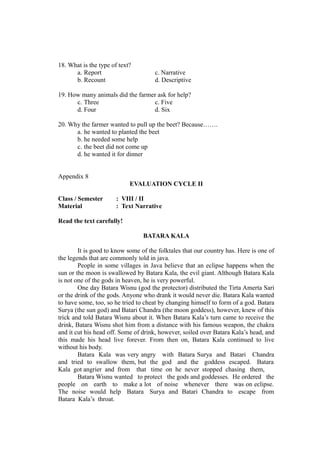 18. What is the type of text?
a. Report c. Narrative
b. Recount d. Descriptive
19. How many animals did the farmer ask for help?
c. Three c. Five
d. Four d. Six
20. Why the farmer wanted to pull up the beet? Because…….
a. he wanted to planted the beet
b. he needed some help
c. the beet did not come up
d. he wanted it for dinner
Appendix 8
EVALUATION CYCLE II
Class / Semester : VIII / II
Material : Text Narrative
Read the text carefully!
BATARA KALA
It is good to know some of the folktales that our country has. Here is one of
the legends that are commonly told in java.
People in some villages in Java believe that an eclipse happens when the
sun or the moon is swallowed by Batara Kala, the evil giant. Although Batara Kala
is not one of the gods in heaven, he is very powerful.
One day Batara Wisnu (god the protector) distributed the Tirta Amerta Sari
or the drink of the gods. Anyone who drank it would never die. Batara Kala wanted
to have some, too, so he tried to cheat by changing himself to form of a god. Batara
Surya (the sun god) and Batari Chandra (the moon goddess), however, knew of this
trick and told Batara Wisnu about it. When Batara Kala’s turn came to receive the
drink, Batara Wisnu shot him from a distance with his famous weapon, the chakra
and it cut his head off. Some of drink, however, soiled over Batara Kala’s head, and
this made his head live forever. From then on, Batara Kala continued to live
without his body.
Batara Kala was very angry with Batara Surya and Batari Chandra
and tried to swallow them, but the god and the goddess escaped. Batara
Kala got angrier and from that time on he never stopped chasing them,
Batara Wisnu wanted to protect the gods and goddesses. He ordered the
people on earth to make a lot of noise whenever there was on eclipse.
The noise would help Batara Surya and Batari Chandra to escape from
Batara Kala’s throat.
 