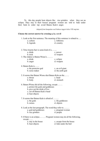 To this day people beat objects like rice grinders when they see an
eclipse. They stay in their houses pregnant women are told to hide under
their beds in order top avoid Batara Kala’s anger.
Adapted from kumpulan soal bahasa inggris kelas VIII smp/mts
Choose the correct answer by crossing a, b, c or d!
1. Look at the first sentence. The meaning of this sentence is related to…..
a. culture c. folklores
b. legends d. country
2. Tirta Amerta Sari is some kind of a……..
a. drink c. power
b. trick d. weapon
3. The chakra is Batara Wisnu’s………
a. drink c. eclipse
b. anger d. weapon
4. Batara Kala is…….
a. the protector god c. an evil giant
b. noise maker d. the earth god
5. It seems that Batara Wisnu shot Batara Kala on the…….
a. throat c. head
b. body d. stomach
6. Batara Wisnu did all the following, except……..
a. protect the gods and goddesses
b. give out the drink of live
c. cut off Batara Kala’s head
d. beat objects
7. It seems that Batara Kala is afraid of………
a. the gods c. the goddesses
b. noises d. objects
8. Look at the last paragraph. The word they refer to………
a. god and goddesses c. pregnant woman
b. rice grinders d. people
9. If there is an eclipse……… Pregnant women may do all the following,
except……
a. stay in the house c. escape from the house
b. beat objects d. hide under the bed
 