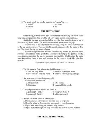 10. The word which has similar meaning to “escape” is…….
a. cut off c. get away
b. chase d. die
THE TRISTY CROW
One hot day, a thirsty crow flew all over the fields looking for water. For a
long time, she could not find any. She felt very weak, almost giving up hope.
Suddenly, she saw a water jug below her. She flew straight down to see if
there was any water inside. Yes, she could see some water inside the jug!
The crow tried to push her head into the jug. Sadly she found that the neck
of the jug was too narrow. Then she tried to push the jug down for the water to flow
out. She found that the jug was too heavy.
The crow thought hard for a while. Then looking around her, she saw some
pebbles. She suddenly had a good idea. She started picking up the pebbles one by
one, dropping each into the jug. As more and more pebbles filled the jug, the water
level kept rising. Soon it was high enough for the crow to drink. Her plan had
worked.
Adapted from English for junior high school VIII SMP/MTs
11. The thirsty crow flew all over the field because………
a. She felt very weak c. She was looking for water
b. She couldn’t find any water d. She was almost giving up hope
12. She saw some pebbles (last paragraph)
The underlined word means………
a. little animals c. little stones
b. big rocks d. pieces of little woods
13. The complications of the text are found in………….
a. paragraph 1 and 2 c. paragraph 3 and 4
b. paragraph 2 and 3 d. all the paragraph
14. What is the moral value of text above?
a. If someone has a problem we must try hard to help him.
b. Don’t be afraid to do something although it is very dangerous
c. If you want something you must do it by yourself
d. If you try hard enough you may soon find the answer to your problem
THE LION AND THE MOUSE
 