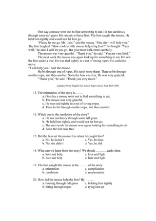 One day a mouse went out to find something to eat. He ran carelessly
through some tall grass. He ran into a fierce lion. The lion caught the mouse. He
held him tightly and would not let him go.
“Please let me go, Mr. Lion,” said the mouse. “One day I will help you.”
The lion laughed. “How could a little mouse help a big lion?” he thought. “Very
well,” he said. I will let you go. But you must walk more carefully.
The mouse was very grateful. “Thank you,” he said. “You are very kind.”
The next week the mouse was again looking for something to eat. He saw
the lion under a tree. He was tied tightly in a net of strong ropes. He could not
move.
“I will help you.” said the mouse.
He bit through one of ropes. His teeth were sharp. Then he bit through
another rope, and then another. Soon the lion was free. He was very grateful.
“Thank you,” he said. “Thank you very much.”
Adapted from English for junior high school VIII SMP/MTs
15. The orientation of the story is……..
a. One day a mouse went out to find something to eat.
b. The mouse was very grateful.
c. He was tied tightly in a net of strong ropes.
d. Then he bit through another rope, and then another.
16. Which one is the resolution of the story?
a. He ran carelessly through some tall grass.
b. He held him tightly and would not let him go.
c. The next week the mouse was again looking for something to eat.
d. Soon the lion was free.
17. Did the lion set the mouse free when he caught him?
a. No, he doesn’t c. Yes, he does
b. No, she didn’t d. Yes, he did
18. What can we learn from the story? We should ………..each other.
a. love and help c. love and fight
b. hate and help d. hate and fight
19. The lion caught the mouse is the …….. of the story
a. orientation c. complication
b. resolution d. reorientation
20. How did the mouse help the lion? By ……..
a. running through tall grass c. holding him tightly
b. biting through ropes d. tying him up
 
