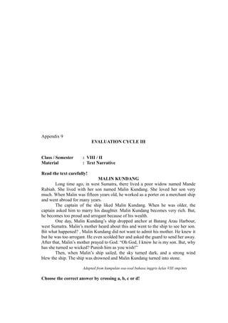 Appendix 9
EVALUATION CYCLE III
Class / Semester : VIII / II
Material : Text Narrative
Read the text carefully!
MALIN KUNDANG
Long time ago, in west Sumatra, there lived a poor widow named Mande
Rubiah. She lived with her son named Malin Kundang. She loved her son very
much. When Malin was fifteen years old, he worked as a porter on a merchant ship
and went abroad for many years.
The captain of the ship liked Malin Kundang. When he was older, the
captain asked him to marry his daughter. Malin Kundang becomes very rich. But,
he becomes too proud and arrogant because of his wealth.
One day, Malin Kundang’s ship dropped anchor at Batang Arau Harbour,
west Sumatra. Malin’s mother heard about this and went to the ship to see her son.
Bit what happened? , Malin Kundang did not want to admit his mother. He knew it
but he was too arrogant. He even scolded her and asked the guard to send her away.
After that, Malin’s mother prayed to God. “Oh God, I know he is my son. But, why
has she turned so wicked? Punish him as you wish!”
Then, when Malin’s ship sailed, the sky turned dark, and a strong wind
blew the ship. The ship was drowned and Malin Kundang turned into stone.
Adapted from kumpulan soa-soal bahasa inggris kelas VIII smp/mts
Choose the correct answer by crossing a, b, c or d!
 