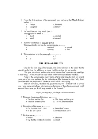 1. From the first sentence of the paragraph one, we know that Mande Rubiah
had no ……
a. Father c. husband
b. Daughter d. family
c.
2. He loved her son very much. (par.1)
The opposite of loved is……….
e. liked c. spoiled
b. hated d. cursed
3. But why she turned so wicked. (par.3)
The underlined word has the same meaning as……..
a. stubbed c. proud
b. wealthy d. evil
4. The resolution is in the paragraph……………..
a. 1 c. 3
b. 2 d. 4
THE LION AND THE FOX
One day the lion, king of the jungle, told all the animals in the forest that he
was sick and dying. He told them to come visit him to hear his last words.
The goat, the sheep, and the cow went into the lion’s cave to say good bye
to their king. The fox which was very smart just waited outside and watched.
None of the animals came out. Finally, after a long time, the lion got up and
come out of his cave and saw the fox sitting there. The lion said to him, “why don’t
you come visit me, my friend? You know that I am sick and dying.”
The fox answered, “Pardon me, your majesty, but I did not wish to crowd
you. I saw many animals go into your cave, but none of them have come out. Until
some of them came out, I will stay outside in the fresh air.”
Adapted from English for junior high school VIII SMP/MTs
5. The main characters of the story are………
a. The lion and the fox c. The sheep and the goat
b. The lion and the crow d. The fox and the sheep
6. The setting of the story is………..
a. Far from the lion’s cave c. in the lion’s cave
b. in the fox’s cave d. in the animals cave
7. The fox was very ………
a. stupid c. obedient
b. big that he could not come in d. smart
 