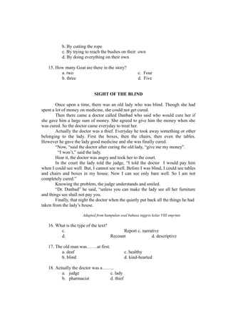 b. By cutting the rope
c. By trying to reach the bushes on their own
d. By doing everything on their own
15. How many Goat are there in the story?
a. two c. Four
b. three d. Five
SIGHT OF THE BLIND
Once upon a time, there was an old lady who was blind. Though she had
spent a lot of money on medicine, she could not get cured.
Then there came a doctor called Danbad who said who would cure her if
she gave him a large sum of money. She agreed to give him the money when she
was cured. So the doctor came everyday to treat her.
Actually the doctor was a thief. Everyday he took away something or other
belonging to the lady. First the boxes, then the chairs, then even the tables.
However he gave the lady good medicine and she was finally cured.
“Now, “said the doctor after curing the old lady, “give me my money”.
“I won’t,” said the lady.
Hear it, the doctor was angry and took her to the court.
In the court the lady told the judge, “I told the doctor I would pay him
when I could see well. But, I cannot see well. Before I was blind, I could see tables
and chairs and boxes in my house. Now I can see only bare well. So I am not
completely cured.”
Knowing the problem, the judge understands and smiled.
“Dr. Danbad” he said, “unless you can make the lady see all her furniture
and things see shall not pay you.
Finally, that night the doctor when the quietly put back all the things he had
taken from the lady’s house.
Adapted from kumpulan soal bahasa inggris kelas VIII smp/mts
16. What is the type of the text?
c. Report c. narrative
d. Recount d. descriptive
17. The old man was…….at first.
a. deaf c. healthy
b. blind d. kind-hearted
18. Actually the doctor was a……..
a. judge c. lady
b. pharmacist d. thief
 