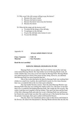 19. Why wasn’t the old woman willing to pay the doctor?
a. Because she wasn’t cured
b. Because she had no money
c. Because the doctor took away her furniture
d. Because the doctor
20. What did the judge ask the doctor to do?
a. To return all the things of the old lady.
b. To apologize to the old lady
c. To give the old lady some money to cure
d. To cure the old lady
Appendix 10
EVALUATION POST CYCLE
Class / Semester : VIII / II
Material : Text Narrative
Read the text carefully!
BAWANG MERAH AND BAWANG PUTIH
Bawang Putih was an orphan. She lived with her step mother and step
sister named Bawang Merah. Her step mother never let Bawang Merah work; all
works whether they were easy or not were done by Bawang Putih. Bawang Merah
was made herself up in front of the mirror all day along. However, see admitted
that Bawang Putih was more beautiful than her.
One of the works that had to be done by Bawang Putih was washing their
clothes in a small river. Luckily, she could finish it easily in a few times because
their was a wonderful fish in the river that used to help her.
Her step mother became curious. Then she asked Bawang Merah to spy
Bawang Putih when she was washing the clothes at the river. She knew at last that
there was a wonderful fish helping Bawang Putih. She caught the fish secretly. She
cooks it and then eat it together with her mother. They gave the bone and the head
of the fish to Bawang Putih and order her to eat it. Bawang Putih was sad because
her friend who used to help was died. She could not eat it. She buried the bone into
the ground. Amazingly, there grew a plant with beautiful flowers.
One day, there was a handsome prince came to their house and looked at
the flowers. He asked who had planted it. Bawang Merah told him that she did, but
 