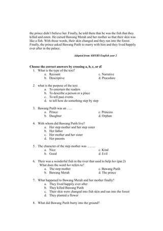 the prince didn’t believe her. Finally, he told them that he was the fish that they
killed and eaten. He cursed Bawang Merah and her mother so that their skin was
like a fish. With those words, their skin changed and they run into the forest.
Finally, the prince asked Bawang Putih to marry with him and they lived happily
ever after in the palace.
Adapted from: KBYRS English year 2
Choose the correct answers by crossing a, b, c, or d!
1. What is the type of the text?
a. Recount c. Narrative
b. Descriptive d. Procedure
2. what is the purpose of the text
a. To entertain the readers
b. To describe a person or a place
c. To tell past events
d. to tell how do something step by step
3. Bawang Putih was an …..
a. Prince c. Princess
b. Daughter d. Orphan
4. With whom did Bawang Putih live?
a. Her step mother and her step sister
b. Her father
c. Her mother and her sister
d. Her parents
5. The character of the step mother was ……..
a. Nice c. Kind
b. Good d. Evil
6. Their was a wonderful fish in the river that used to help her (par.2)
What does the word her refers to?
a. The step mother c. Bawang Putih
b. Bawang Merah d. The prince
7. What happened to Bawang Merah and her mother finally?
a. They lived happily ever after
b. They killed Bawang Putih
c. Their skin were changed into fish skin and ran into the forest
d. They planted a flower
8. What did Bawang Putih burry into the ground?
 