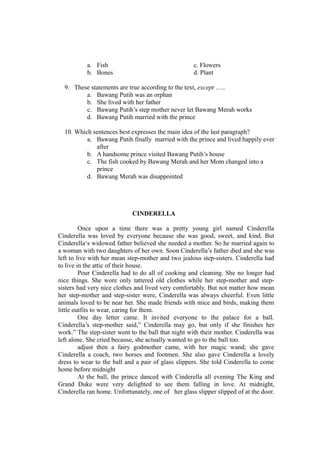 a. Fish c. Flowers
b. Bones d. Plant
9. These statements are true according to the text, except …..
a. Bawang Putih was an orphan
b. She lived with her father
c. Bawang Putih’s step mother never let Bawang Merah works
d. Bawang Putih married with the prince
10. Which sentences best expresses the main idea of the last paragraph?
a. Bawang Putih finally married with the prince and lived happily ever
after
b. A handsome prince visited Bawang Putih’s house
c. The fish cooked by Bawang Merah and her Mom changed into a
prince
d. Bawang Merah was disappointed
CINDERELLA
Once upon a time there was a pretty young girl named Cinderella
Cinderella was loved by everyone because she was good, sweet, and kind. But
Cinderella‘s widowed father believed she needed a mother. So he married again to
a woman with two daughters of her own. Soon Cinderella’s father died and she was
left to live with her mean step-mother and two jealous step-sisters. Cinderella had
to live in the attic of their house.
Pour Cinderella had to do all of cooking and cleaning. She no longer had
nice things. She wore only tattered old clothes while her step-mother and step-
sisters had very nice clothes and lived very comfortably. But not matter how mean
her step-mother and step-sister were, Cinderella was always cheerful. Even little
animals loved to be near her. She made friends with mice and birds, making them
little outfits to wear, caring for them.
One day letter came. It invited everyone to the palace for a ball.
Cinderella’s step-mother said,” Cinderella may go, but only if she finishes her
work.” The step-sister went to the ball that night with their mother. Cinderella was
left alone. She cried because, she actually wanted to go to the ball too.
adjust then a fairy godmother came, with her magic wand; she gave
Cinderella a coach, two horses and footmen. She also gave Cinderella a lovely
dress to wear to the ball and a pair of glass slippers. She told Cinderella to come
home before midnight
At the ball, the prince danced with Cinderella all evening The King and
Grand Duke were very delighted to see them falling in love. At midnight,
Cinderella ran home. Unfortunately, one of her glass slipper slipped of at the door.
 