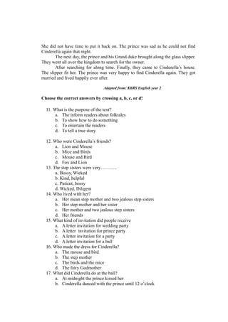 She did not have time to put it back on. The prince was sad as he could not find
Cinderella again that night.
The next day, the prince and his Grand duke brought along the glass slipper.
They went all over the kingdom to search for the owner.
After searching for along time. Finally, they came to Cinderella’s house.
The slipper fit her. The prince was very happy to find Cinderella again. They got
married and lived happily ever after.
Adapted from: KBRS English year 2
Choose the correct answers by crossing a, b, c, or d!
11. What is the purpose of the text?
a. The inform readers about folktales
b. To show how to do something
c. To entertain the readers
d. To tell a true story
12. Who were Cinderella’s friends?
a. Lion and Mouse
b. Mice and Birds
c. Mouse and Bird
d. Fox and Lion
13. The step sisters were very………..
a. Bossy, Wicked
b. Kind, helpful
c. Patient, bossy
d. Wicked, Diligent
14. Who lived with her?
a. Her mean step mother and two jealous step sisters
b. Her step mother and her sister
c. Her mother and two jealous step sisters
d. Her friends
15. What kind of invitation did people receive
a. A letter invitation for wedding party
b. A letter invitation for prince party
c. A letter invitation for a party
d. A letter invitation for a ball
16. Who made the dress for Cinderella?
a. The mouse and bird
b. The step mother
c. The birds and the mice
d. The fairy Godmother
17. What did Cinderella do at the ball?
a. At midnight the prince kissed her
b. Cinderella danced with the prince until 12 o’clock
 