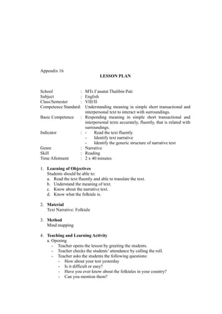 Appendix 16
LESSON PLAN
School : MTs I’anatut Thalibin Pati
Subject : English
Class/Semester : VIII/II
Competence Standard: Understanding meaning in simple short transactional and
interpersonal text to interact with surroundings.
Basic Competence : Responding meaning in simple short transactional and
interpersonal texts accurately, fluently, that is related with
surroundings.
Indicator : - Read the text fluently
- Identify text narrative
- Identify the generic structure of narrative text
Genre : Narrative
Skill : Reading
Time Allotment : 2 x 40 minutes
1. Learning of Objectives
Students should be able to:
a. Read the text fluently and able to translate the text.
b. Understand the meaning of text.
c. Know about the narrative text.
d. Know what the folktale is.
2. Material
Text Narrative: Folktale
3. Method
Mind mapping
4. Teaching and Learning Activity
a. Opening
- Teacher opens the lesson by greeting the students.
- Teacher checks the students’ attendance by calling the roll.
- Teacher asks the students the following questions:
- How about your test yesterday
- Is it difficult or easy?
- Have you ever know about the folktales in your country?
- Can you mention them?
 