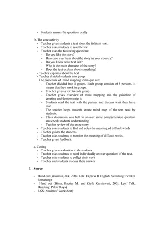 - Students answer the questions orally
b. The core activity
- Teacher gives students a text about the folktale text.
- Teacher asks students to read the text
- Teacher asks the following questions:
- Do you like the story?
- Have you ever hear about the story in your country?
- Do you know what text is it?
- Who is the main character of the story?
- Does the text explain about something?
- Teacher explains about the text
- Teacher divided students into group
The procedure of mind mapping technique are:
- Teacher divided into 8 groups. Each group consists of 5 persons. It
means that they work in groups.
- Teacher gives a text to each group
- Teacher gives overview of mind mapping and the guideline of
creating and demonstrates it.
- Students read the text with the partner and discuss what they have
read
- The teacher helps students create mind map of the text read by
students.
- Class discussion was held to answer some comprehension question
and check students understanding
- Teacher review of the entire story.
- Teacher asks students to find and notes the meaning of difficult words
- Teacher guides the students
- Teacher asks students to mention the meaning of difficult words.
- Teacher gives feedback.
c. Closing
- Teacher gives evaluation to the students
- Teacher asks students to work individually answer questions of the text.
- Teacher asks students to collect their work
- Teacher and students discuss their answer
5. Source
- Hand out (Wasimin, dkk, 2004, Lets’ Express It English, Semarang: Pemkot
Semarang)
- Hand out (Bima, Bactiar M., and Cicik Kurniawati, 2005, Lets’ Talk,
Bandung: Pakar Raya)
- LKS (Students’ Worksheet)
 