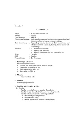 Appendix 17
LESSON PLAN
School : MTs I’anatut Thalibin Pati
Subject : English
Class/Semester : VIII /II
Competence Standard: Understanding meaning in simple short transactional and
interpersonal text to interact with surroundings.
Basic Competence : Responding meaning in simple short transactional and
interpersonal texts accurately, fluently, that is related with
surroundings.
Indicator : - Read the text fluently
- Identify text narrative
- Identify the generic structure of narrative text
Genre : Narrative
Skill : Reading
Time Allotment : 2 x 40 minutes
1. Learning of Objectives
Students should be able to:
a. Read the text fluently and able to translate the text.
b. Understand the meaning of text.
c. Know about the narrative text.
d. Know what the fable is.
2. Material
- Text Narrative: Fable
3. Method
Mind Mapping technique
4. Teaching and Learning Activity
b. Opening
- Teacher opens the lesson by greeting the students.
- Teacher checks the students’ attendance by calling the roll.
- Teacher asks the students the following questions:
a. How about your test yesterday
b. Is it difficult or easy?
c. Do you have favorite Animals? Mention them?
 