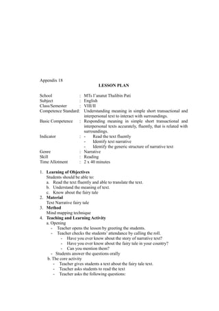 Appendix 18
LESSON PLAN
School : MTs I’anatut Thalibin Pati
Subject : English
Class/Semester : VIII/II
Competence Standard: Understanding meaning in simple short transactional and
interpersonal text to interact with surroundings.
Basic Competence : Responding meaning in simple short transactional and
interpersonal texts accurately, fluently, that is related with
surroundings.
Indicator : - Read the text fluently
- Identify text narrative
- Identify the generic structure of narrative text
Genre : Narrative
Skill : Reading
Time Allotment : 2 x 40 minutes
1. Learning of Objectives
Students should be able to:
a. Read the text fluently and able to translate the text.
b. Understand the meaning of text.
c. Know about the fairy tale
2. Material
Text Narrative fairy tale
3. Method
Mind mapping technique
4. Teaching and Learning Activity
a. Opening
- Teacher opens the lesson by greeting the students.
- Teacher checks the students’ attendance by calling the roll.
- Have you ever know about the story of narrative text?
- Have you ever know about the fairy tale in your country?
- Can you mention them?
- Students answer the questions orally
b. The core activity
- Teacher gives students a text about the fairy tale text.
- Teacher asks students to read the text
- Teacher asks the following questions:
 