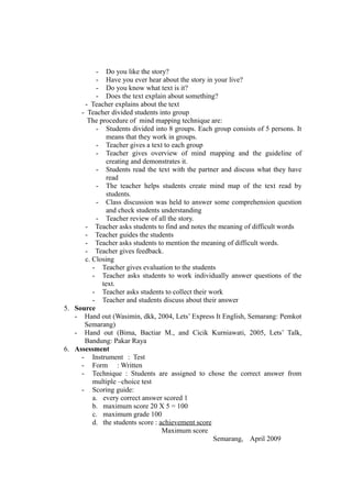 - Do you like the story?
- Have you ever hear about the story in your live?
- Do you know what text is it?
- Does the text explain about something?
- Teacher explains about the text
- Teacher divided students into group
The procedure of mind mapping technique are:
- Students divided into 8 groups. Each group consists of 5 persons. It
means that they work in groups.
- Teacher gives a text to each group
- Teacher gives overview of mind mapping and the guideline of
creating and demonstrates it.
- Students read the text with the partner and discuss what they have
read
- The teacher helps students create mind map of the text read by
students.
- Class discussion was held to answer some comprehension question
and check students understanding
- Teacher review of all the story.
- Teacher asks students to find and notes the meaning of difficult words
- Teacher guides the students
- Teacher asks students to mention the meaning of difficult words.
- Teacher gives feedback.
c. Closing
- Teacher gives evaluation to the students
- Teacher asks students to work individually answer questions of the
text.
- Teacher asks students to collect their work
- Teacher and students discuss about their answer
5. Source
- Hand out (Wasimin, dkk, 2004, Lets’ Express It English, Semarang: Pemkot
Semarang)
- Hand out (Bima, Bactiar M., and Cicik Kurniawati, 2005, Lets’ Talk,
Bandung: Pakar Raya
6. Assessment
- Instrument : Test
- Form : Written
- Technique : Students are assigned to chose the correct answer from
multiple –choice test
- Scoring guide:
a. every correct answer scored 1
b. maximum score 20 X 5 = 100
c. maximum grade 100
d. the students score : achievement score
Maximum score
Semarang, April 2009
 