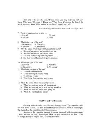 Doc, one of the dwarfs, said, “If you wish, you may live here with us.”
Snow White said, “Oh could i? Thank you.” Then Snow White told the dwarfs the
whole story and Snow White and the seven dwarfs happily ever after.
Source from: English Gurita Worksheets VIII B Junior High School
7. The text is categorized as a/an ….
a. legend c. fairytale
b. folktale d. fable
8. What is the type of the text?
a. Descriptive c. Narrative
b. Recount d. Procedure
9. Why did Snow White live with her aunt and uncle?
a. Because her parents had went to America.
b. Because her parents had passed away.
c. She didn’t like living with her parents.
d. She didn’t want her uncle to go to America.
10. What is the type of the text?
a. Recount c. Narrative
b. Descriptive d. Procedure
11. What is the purpose of the text?
a. To entertain the readers
b. To describe a person or a place
c. To tell past events
d. To tell how do something step by step
12. When did Snow White run into the words?
a. When her aunt and uncle left for America
b. When her aunt and uncle were having breakfast
c. When her aunt and uncle were going out
d. When she was tired and hungry
The Deer and The Crocodile
One day, a deer found a crocodile stuck in a quicksand. The crocodile could
not even move an inch. The deer decided to help the crocodile. With all its strength,
the deer pulled the crocodile out of the quicksand.
As soon as the crocodile was out, it opened its mouth wide to eat the deer.
“Wait!” shouted the deer, “I saved you. How can you eat me? It is not fair.” “I am
so hungry. I have to eat you now,” said the crocodile.
 