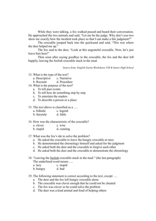 While they were talking, a fox walked passed and heard their conversation.
He approached the two animals and said, “Let me be the judge. Why don’t you two
show me exactly how the incident took place so that I can make a fair judgment?”
The crocodile jumped back into the quicksand and said, “This was where
the deer helped me up.”
The fox said to the deer, “Look at this ungrateful crocodile. Now, let’s just
leave him here!”
Then soon after saying goodbye to the crocodile, the fox and the deer left
happily, leaving the foolish crocodile stuck in the mud.
Source from: English Gurita Worksheets VIII B Junior High School
13. What is the type of the text?
a. Descriptive c. Narrative
b. Recount d. Procedure
14. What is the purpose of the text?
a. To tell past events
b. To tell how do something step by step
c. To entertain the readers
d. To describe a person or a place
15. The text above is classified as a ….
a. folktale c. legend
b. fairytale d. fable
16. How was the characteristic of the crocodile?
a. clever c. wise
b. stupid d. cunning
17. What was the fox’s ide to solve the problem?
a. He asked the crocodile to leave the hungry crocodile at once
b. He demonstrated the chronology himself and asked for the judgment
c. He asked both the deer and the crocodile to forgive each other
d. He asked both the deer and the crocodile to demonstrate the chronology
18. “Leaving the foolish crocodile stuck in the mud.” (the last paragraph)
The underlined word means ….
a. lazy c. stupid
b. hungry d. bad
19. The following statement is correct according to the text, except ….
a. The deer and the fox left hungry crocodile alone
b. The crocodile was clever enough that he could not be cheated
c. The fox was clever so he could solve the problem
d. The deer was a kind animal and fond of helping others
 