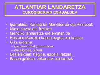 ATLANTIAR LANDARETZA EUROSIBERIAR ESKUALDEA Iparraldea, Kantabriar Mendilerroa eta Pirineoak Klima hezea eta freskoa Mendiko landaretza ere ematen da Hostoerorkorreko basoa:pagoa eta haritza Giza eragina: gaztainondoak,hurrondoak eukaliptoak, pinuak Bestelakoak: hagina, ezpela,iratzea,..  Basoa galduta: zakardiak eta larreak 