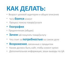 КАК	ДЕЛАТЬ:		
• Возраст	целевой	аудитории	и	общее	описание	
• Чего	боится	клиент	
• Процесс	поиска	товара/услуги	
• География	
• Предпочтения	(общие)	
• Зачем	ЦА	покупать	товар/услугу	
• Что	стоит	за	потребностью	на	самом	деле	
• Возражения,	связанные	с	продуктом	
• Каким	должен	быть	сайт,	чтобы	клиент	купил	
• Дополнительная	информация,	ваши	выводы	по	ЦА
 