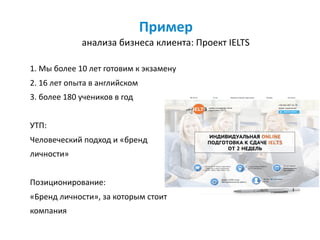 Пример	 
анализа	бизнеса	клиента:	Проект	IELTS
1.	Мы	более	10	лет	готовим	к	экзамену	
2.	16	лет	опыта	в	английском	
3.	более	180	учеников	в	год	
УТП:		
Человеческий	подход	и	«бренд	
личности»	
Позиционирование: 
«Бренд	личности»,	за	которым	стоит	
компания
 