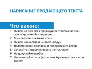 НАПИСАНИЕ	ПРОДАЮЩЕГО	ТЕКСТА
Что	важно:	
1. Пишем	на	базе	всех	предыдущих	этапов	анализа	и	
сформированной	концепции	
2. Мы	советуем	писать	на	«Вы»	
3. Пишем	конкретно	и	не	льем	«воду»	
4. Делайте	кросс-заголовки	и	подписывайте	блоки	
5. Сочетайте	информативность	и	стилистику		
6. Не	допускайте	ошибок	
7. Форматируйте	текст	(заголовки,	буллеты,	списки	и	так	
далее)
 