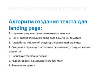 Алгоритм	создания	текста	для	
landing	page:	
1.	Изучение	результатов	маркетингового	анализа	
2.	Поиск	вдохновляющих	landing	page	в	смежной	тематике	
3.	Проработка	поблочной	структуры	посадочной	страницы	
4.	Создание	продающих	заголовков	(желательно,	сразу	несколько	
вариантов)	
5.	Написание	текстовых	блоков	
6.	Редактирование,	выявление	слабых	мест	
7.	Финальные	правки
НАПИСАНИЕ ПРОДАЮЩЕГО ТЕКСТА
 