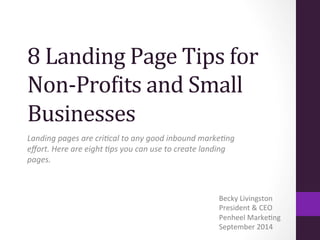 8 
Landing 
Page 
Tips 
for 
Non-­‐Pro3its 
and 
Small 
Businesses 
Landing 
pages 
are 
cri-cal 
to 
any 
good 
inbound 
marke-ng 
effort. 
Here 
are 
eight 
-ps 
you 
can 
use 
to 
create 
landing 
pages. 
Becky 
Livingston 
President 
& 
CEO 
Penheel 
Marke:ng 
September 
2014 
 