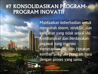Manfaatkan keberhasilan untuk
mengubah sistem, struktur, dan
kebijakan yang tidak sesuai visi.
Kembangkan dan berdayakan
pegawai yang mampu
menerapkan visi, dan ciptakan
kembali program-program baru
dengan proses yang sama.
17.08.13 8 LANGKAH MEMIMPIN PERUBAHAN - AWANG ANWARUDDIN 8
 