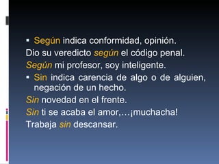 Según  indica conformidad, opinión. Dio su veredicto  según  el código penal. Según  mi profesor, soy inteligente. Sin  indica carencia de algo o de alguien, negación de un hecho. Sin  novedad en el frente. Sin  ti se acaba el amor,…¡muchacha! Trabaja  sin  descansar.  