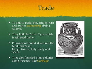 Trade

 To able to trade, they had to learn
  and master seamanship (being
  sailors).
 They built the harbor Tyre, which
  is still used today!
 Phoenicians traded all around the
  Mediterranean:
  Egypt, Greece, Italy, Sicily and
  Spain.
 They also founded other colonies
  along the coast, like Carthage.
 