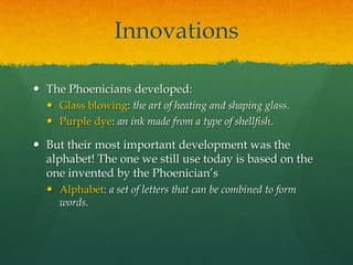 Innovations

 The Phoenicians developed:
   Glass blowing: the art of heating and shaping glass.
   Purple dye: an ink made from a type of shellfish.

 But their most important development was the
  alphabet! The one we still use today is based on the
  one invented by the Phoenician’s
   Alphabet: a set of letters that can be combined to form
    words.
 