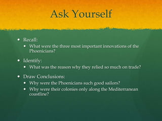 Ask Yourself

 Recall:
   What were the three most important innovations of the
    Phoenicians?

 Identify:
   What was the reason why they relied so much on trade?

 Draw Conclusions:
   Why were the Phoenicians such good sailors?
   Why were their colonies only along the Mediterranean
    coastline?
 