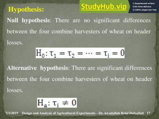 7/1/2019 17
Design and Analysis of Agricultural Experiments - Dr. Awadallah Belal Dafaallah
Hypothesis:
Null hypothesis: There are no significant differences
between the four combine harvesters of wheat on header
losses.
Alternative hypothesis: There are significant differences
between the four combine harvesters of wheat on header
losses.
 