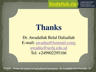 7/1/2019 47
Design and Analysis of Agricultural Experiments - Dr. Awadallah Belal Dafaallah
Thanks
Dr. Awadallah Belal Dafaallah
E-mail: awadna@hotmail.com;
awadna@uofg.edu.sd
Tel: +249902295166
 