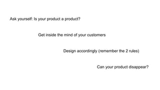Ask yourself: Is your product a product?
Get inside the mind of your customers
Design accordingly (remember the 2 rules)
Can your product disappear?
 