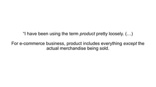 “I have been using the term product pretty loosely. (…)
For e-commerce business, product includes everything except the
actual merchandise being sold.
 