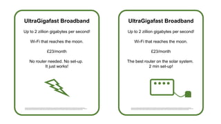 UltraGigafast Broadband
Up to 2 zillion gigabytes per second!
Wi-Fi that reaches the moon.
£23/month
No router needed. No set-up.
It just works!
UltraGigafast Broadband
Up to 2 zillion gigabytes per second!
Wi-Fi that reaches the moon.
£23/month
The best router on the solar system.
2 min set-up!
This is justa very small printin PowerPointwhich Ihope nobody spend time trying to enlarge.This is just a very small printin PowerPointwhich I hope nobody spendtime trying to enlarge. This is just a very small printin
PowerPointwhich I hope nobody spendtime trying to enlarge.This is just a very small printin PowerPointwhich Ihope nobody spend time trying to enlarge. This is justa very small print in PowerPointwhich Ihope nobody spend
time trying to enlarge.This is justa very small print in PowerPointwhich Ihope nobody spendtime trying to enlarge.This is just a very small printin PowerPointwhich I hope nobody spendtime trying to enlarge.
This is justa very small printin PowerPointwhich Ihope nobody spend time trying to enlarge.This is just a very small printin PowerPointwhich I hope nobody spendtime trying to enlarge.This is just a very small printin
PowerPointwhich I hope nobody spendtime trying to enlarge.This is just a very small printin PowerPointwhich Ihope nobody spend time trying to enlarge.This is justa very small print in PowerPointwhich Ihope nobody spend
time trying to enlarge.This is justa very small print in PowerPointwhich Ihope nobody spendtime trying to enlarge.This is just a very small printin PowerPointwhich I hope nobody spendtime trying to enlarge.
 