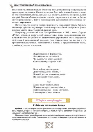 из средневековой поэзии востока
дословному или максимально близкому по содержанию переводу шедевров
древнеиранского поэта. Иногда он просто брал хайямовский мотив и воль­
но его обрабатывал, смещал смысловые акценты, изменял эмоциональный
настрой. То есть общая специфика текстов сохранялась, а детали свободно
интерпретировались. Такую разновидность художественного перевода на­
зывают перепевом.
Интересно, что многие современные поэты подражают Омару Хайяму,
используя рубайи как универсальный жанр, способный отображать фило­
софские мысли представителей разных эпох.
Например, украинский поэт Дмытро Павлычко в 1987 г. издал сборник
«Руба!», вступив в поэтический «диалог через века» со средневековым вос­
точным поэтом. В «рубайяте» выдающегося украинского поэта ощущается
отчётливый национальный колорит. Наш современник так же, как и его
прославленный учитель, размышляет о жизни, о предназначении поэта,
о любви, мудрости и вечности.
1
В Хайяма взяв я форму рубаї,
Вподобавши за лаконізм її.
Чи замалу, чи, може, завелику
Одежу матимуть думки мої?
15
Коли я буду явором рости,
Дивитися удалеч з висоти, —
Коханій восени пошлю листочки,
Як посилаю їй тепер листи.
232
Ми не самі у космосі. Вони
Живуть на зорях, як пророчі сни.
Найкращий доказ —наше існування.
І наш порив за межі далини.
Рубайи как поэтическая форма
Рубайи — это четверостишия философского содержания, в которых зарифмо­
ваны первая, вторая и четвёртая строки, а третья строка остаётся без рифмы. Её
называют «холостая строчка».
Название стихотворной формы происходит от арабского слова, в переводе имею­
щего значение «четвёртый». Главная мысль поэтической миниатюры подчёркивается
последней строкой.
 