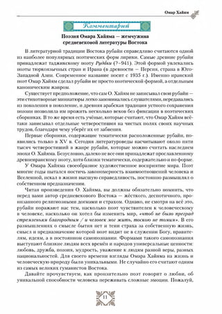 Омар Хайям
Поэзия Омара Хайяма —жемчужина
средневековой литературы Востока
В литературной традиции Востока рубайи справедливо считаются одной
из наиболее популярных поэтических форм лирики. Самые древние рубайи
принадлежат таджикскому поэту Рудани (?-941). Этой формой увлекались
поэты тюркоязычных стран и Ирана (в древности — Персия, страна в Юго-
Западной Азии. Современное название носит с 1935 г.). Именно иранский
поэт Омар Хайям сделал рубайи не просто поэтической формой, а отдельным
каноническим жанром.
Существует предположение, что сам О. Хайям не записывал свои рубайи —
эти стихотворные миниатюры легко запоминались слушателями, передавались
из поколения в поколение, и древняя арабская традиция устного сохранения
поэзии позволила им прожить несколько веков без фиксации в поэтических
сборниках. В то же время есть учёные, которые считают, что Омар Хайям всё-
таки записывал отдельные четверостишия на чистых полях своих научных
трудов, благодаря чему уберёг их от забвения.
Первые сборники, содержащие тематически расположенные рубайи, по­
явились только в XV в. Сегодня литературоведы насчитывают около пяти
тысяч четверостиший в жанре рубайи, которые можно считать наследием
эпохи О. Хайяма. Безусловно, далеко не все они принадлежат прославленному
древнеиранскому поэту, хотя близки тематически, содержательно и по форме.
У Омара Хайяма своеобразное художественное восприятие мира. Поэт
многие годы пытался постичь закономерность взаимоотношений человека и
Вселенной, искал в жизни высшую справедливость, постоянно размышлял о
собственном предназначении.
Читая произведения О. Хайяма, вы должны обязательно помнить, что
перед вами автор средневекового Востока — жёсткого, деспотичного, про­
низанного религиозными догмами и страхом. Однако, не смотря на всё это,
рубайи поражают нас тем, насколько поэт чувствителен к человеческому
в человеке, насколько он хотел бы изменить мир, «чтоб не было преград
стремленьям благородным / и человек мог жить, тоскою не томим». В его
размышлениях о смысле бытия нет и тени страха за собственную жизнь,
смысл и предназначение которой поэт видит не в служении Богу, правите­
лям, идеям, а в постоянном самопознании. Формами такого самопознания
выступают близкие людям всех времён и народов универсальные ценности:
любовь, дружба, поэзия, мудрость, уважение к людям разной веры, разных
национальностей. Для своего времени взгляды Омара Хайяма на жизнь и
человеческую природу были уникальными. Не случайно его считают одним
из самых великих гуманистов Востока.
Давайте прочувствуем, как пронзительно поэт говорит о любви, об
уникальной способности человека переживать сложные эмоции. Пожалуй,
 