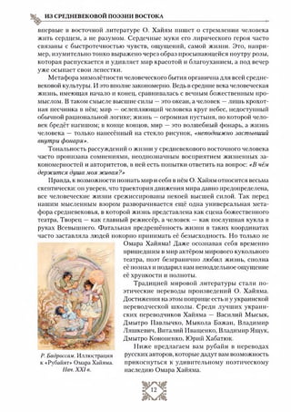 впервые в восточной литературе О. Хайям пишет о стремлении человека
жить сердцем, а не разумом. Сердечные муки его лирического героя часто
связаны с быстротечностью чувств, ощущений, самой жизни. Это, напри­
мер, изумительно тонко выражено через образ просыпающейся поутру розы,
которая распускается и удивляет мир красотой и благоуханием, а под вечер
уже осыпает свои лепестки.
Метафора мимолётности человеческого бытия органична для всей средне­
вековой культуры. И это вполне закономерно. Ведь в средние века человеческая
жизнь, имеющая начало и конец, сравнивалась с вечным божественным про­
мыслом. В таком смысле высшие силы —это океан, а человек —лишь крохот­
ная песчинка в нём; мир —ослепляющий человека круг небес, недоступный
обычной рациональной логике; жизнь —огромная пустыня, по которой чело­
век бредёт нагишом; в конце концов, мир —это волшебный фонарь, а жизнь
человека — только нанесённый на стекло рисунок, «неподвижно застывший
внутри фонаря».
Тональность рассуждений о жизни у средневекового восточного человека
часто пронизана сомнениями, неоднозначным восприятием жизненных за­
кономерностей и авторитетов, в ней есть попытки ответить на вопрос: «В чём
держится душа моя живая?»
Правда, к возможности познать мир и себя в нём О. Хайям относится весьма
скептически: он уверен, что траектория движения мира давно предопределена,
все человеческие жизни срежиссированы некоей высшей силой. Так перед
нашим мысленным взором разворачивается ещё одна универсальная мета­
фора средневековья, в которой жизнь представлена как сцена божественного
театра, Творец —как главный режиссёр, а человек —как послушная кукла в
руках Всевышнего. Фатальная предрешённость жизни в таких координатах
часто заставляла людей покорно принимать её безысходность. Но только не
Омара Хайяма! Даже осознавая себя временно
пришедшим в мир актёром мирового кукольного
театра, поэт безгранично любил жизнь, сполна
её познал и подарил нам неподдельное ощущение
её хрупкости и полноты.
Традицией мировой литературы стали по­
этические переводы произведений О. Хайяма.
Достижения на этом поприще есть и у украинской
переводческой школы. Среди лучших украин­
ских переводчиков Хайяма — Василий Мысык,
Дмытро Павлычко, Мыкола Бажан, Владимир
Ляшкевич, Виталий Иващенко, Владимир Ящук,
Дмытро Кононенко, Юрий Хабатюк.
Ниже предлагаем вам рубайи в переводах
русских авторов, которые дадут вам возможность
прикоснуться к удивительному поэтическому
наследию Омара Хайяма.
ИЗ СРЕДНЕВЕКОВОЙ ПОЭЗИИ ВОСТОКА
I У '
~л '
Р. Бадроссам. Иллюстрация
к «Рубайят» Омара Хайяма.
Нач. XXI в.
 