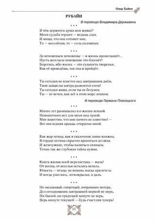 Омар Хайям
РУБАЙИ
В переводе Владимира Державина
* * *
В чём держится душа моя живая?
Меня судьба терзает —ведьма злая.
И пища, что она готовит мне,
То —несолёная, то —соль сплошная.
* * *
За мгновеньем мгновенье —и жизнь промелькнёт...
Пусть весельем мгновение это блеснёт!
Берегись, ибо жизнь —это сущность творенья,
Как её проведёшь, так она и пройдёт.
* * *
Ты сегодня не властен над завтрашним днём,
Твои замыслы завтра развеются сном!
Ты сегодня живи, если ты не безумен.
Ты —не вечен, как всё в этом мире земном.
В переводе Гэрмана Плисецкого
* * *
Много лет размышлял я о жизни земной.
Непонятного нет для меня под луной.
Мне известно, что мне ничего не известно! —
Вот последняя правда, открытая мной.
* * *
Как жар-птица, как в сказочном замке княжна,
В сердце истина скрытно храниться должна.
И жемчужине, чтобы налиться сияньем,
Точно так же глубокая тайна нужна.
* * *
Книга жизни моей перелистана —жаль!
От весны, от веселья осталась печаль.
Юность —птица: не помню, когда прилетела
И когда унеслась, легкокрылая, в даль.
* * *
Не оплакивай, смертный, вчерашних потерь,
Дел сегодняшних завтрашней меркой не мерь,
Ни былой, ни грядущей минуте не верь,
Верь минуте текущей —будь счастлив теперь!
 