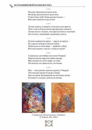 ИЗ СРЕДНЕВЕКОВОЙ ПОЭЗИИ ВОСТОКА
* * *
Поутру просыпается роза моя,
На ветру распускается роза моя.
О жестокое небо! Едва распустилась —
Как уже осыпается роза моя.
* * *
Лучше впасть в нищету, голодать или красть,
Чем 15число блюдолизов презренных попасть.
Лучше кости глодать, чем прельститься сластями
За столом у мерзавцев, имеющих власть.
* * *
В этом замкнутом круге —крути не крути —
Не удастся конца и начала найти.
Наша роль в этом мире —прийти и уйти.
Кто нам скажет о цели, о смысле пути?
* * *
Удивленья достойны поступки Творца!
Переполнены горечью наши сердца,
Мы уходим из этого мира, не зная
Ни начала, ни смысла его, ни конца.
* * *
Мы —послушные куклы в руках у Творца!
Это сказано мною не ради словца.
Нас по сцене Всевышний на ниточках водит
И пихает в сундук, доведя до конца.
 