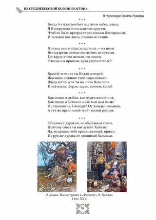 ИЗ СРЕДНЕВЕКОВОЙ ПОЭЗИИ ВОСТОКА
В переводе Осипа Румера
* * *
Когда б я властен был над этим небом злым,
Я б сокрушил его и заменил другим,
Чтоб не было преград стремленьям благородным
И человек мог жить, тоскою не томим.
* * *
Приход наш и уход загадочны, —их цели
Все мудрецы земли осмыслить не сумели,
Где круга этого начало, где конец,
Откуда мы пришли, куда уйдём отселе?
* * *
Красой затмила ты Китая дочерей,
Жасмина нежного твоё лицо нежней.
Вчера взглянула ты на шаха Вавилона
И всё взяла: ферзя, ладьи, слонов, коней.
* * *
Как полон я любви, как чуден милой лик,
Как много я б сказал и как мой нем язык!
Не странно ль, Господи? От жажды изнываю,
А тут же предо мной течёт живой родник.
* * *
Общаясь с дураком, не оберёшься срама,
Поэтому совет ты выслушай Хайяма:
Яд, мудрецом тебе предложенный, прими,
Из рук же дурака не принимай бальзама.
Э.Дюлак. Иллюстрации к «Рубайят» О. Хайяма.
I пол. XX в.
 