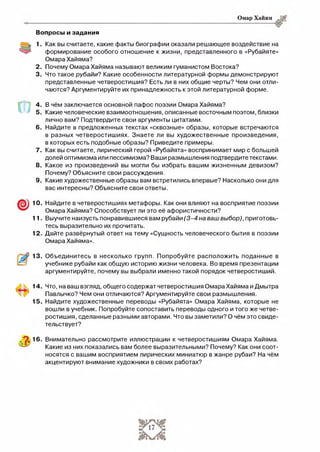 Омар Хайям
Вопросы и задания
1. Как вы считаете, какие факты биографии оказали решающее воздействие на
формирование особого отношение к жизни, представленного в «Рубайяте»
Омара Хайяма?
2 . Почему Омара Хайяма называют великим гуманистом Востока?
3. Что такое рубайи? Какие особенности литературной формы демонстрируют
представленные четверостишия? Есть ли в них общие черты? Чем они отли­
чаются? Аргументируйте их принадлежность к этой литературной форме.
6.
7 .
8.
9 .
В чём заключается основной пафос поэзии Омара Хайяма?
Какие человеческие взаимоотношения, описанные восточным поэтом, близки
лично вам? Подтвердите свои аргументы цитатами.
Найдите в предложенных текстах «сквозные» образы, которые встречаются
в разных четверостишиях. Знаете ли вы художественные произведения,
в которых есть подобные образы? Приведите примеры.
Как вы считаете, лирический герой «Рубайята» воспринимает мир с большей
долей оптимизма или пессимизма? Ваши размышления подтвердите текстами.
Какое из произведений вы могли бы избрать вашим жизненным девизом?
Почему? Объясните свои рассуждения.
Какие художественные образы вам встретились впервые? Насколько они для
вас интересны? Объясните свои ответы.
10. Найдите в четверостишиях метафоры. Как они влияют на восприятие поэзии
Омара Хайяма? Способствует ли это её афористичности?
11. Выучите наизусть понравившиеся вам рубайи (3 -4 на ваш выбор), приготовь­
тесь выразительно их прочитать.
12. Дайте развёрнутый ответ на тему «Сущность человеческого бытия в поэзии
Омара Хайяма».
Объединитесь в несколько групп. Попробуйте расположить поданные в
учебнике рубайи как общую историю жизни человека. Во время презентации
аргументируйте, почему вы выбрали именно такой порядок четверостиший.
14.
15.
Что, на ваш взгляд, общего содержат четверостишия Омара Хайяма и Дмытра
Павлычко? Чем они отличаются? Аргументируйте свои размышления.
Найдите художественные переводы «Рубайята» Омара Хайяма, которые не
вошли в учебник. Попробуйте сопоставить переводы одного и того же четве­
ростишия, сделанные разными авторами. Что вы заметили? О чём это свиде­
тельствует?
"2. 16. Внимательно рассмотрите иллюстрации к четверостишиям Омара Хайяма.
Какие из них показались вам более выразительными? Почему? Как они соот­
носятся с вашим восприятием лирических миниатюр в жанре рубаи? На чём
акцентируют внимание художники в своих работах?
 