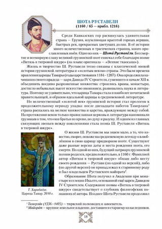 ШОТА РУСТАВЕЛИ
(1160 / 65 —прибл. 1216)
Среди Кавказских гор раскинулась удивительная
страна — Грузия, изумляющая красотой горных вершин,
быстрых рек, прекрасных цветущих долин. В её истории
много величественных и трагических страниц, много про­
славленных имён. Одно из них —Шота Руставели. Бессмер­
тие и всемирную славу великий грузинский поэт снискал себе благодаря поэме
«Витязь в тигровой шкуре» (на языке оригинала —«Веихис ткаосани»).
Жизнь и творчество Ш. Руставели тесно связаны с классической эпохой
истории грузинской литературы и «золотым веком» страны. Это были времена
правления царицы Тамары (годы царствования 1184-1207). Она продолжила на­
чинания своего прадеда —царя Давида IV Строителя, сумевшего в начале XII в.
объединить воедино разрозненные княжества: строились храмы, монастыри,
достигло небывалых высот искусство иконописи, развивались наука и литера­
тура. Поэтому не удивительно, что царица Тамара стала и наиболее почитаемой
правительницей, и образом идеальной царицы в средневековой литературе.
Но величественный «золотой век» грузинской истории стал прологом к
продолжительному периоду упадка: после двенадцати набегов Тамерлана1
страна распалась на мелкие княжества и царства, враждующие между собой.
На протяжении веков только православная церковь и литература напоминали
грузи нам о том, что они братья по крови, подуху и разуму. И одним из главных
связующих звеньев между поколениями стала поэма Ш. Руставели «Витязь
в тигровой шкуре».
Т. Харабадзе.
Царица Тамар. 2010 г.
О жизни Ш. Руставели мы знаем мало, а то, что из­
вестно, скорее, похоже на средневековую легенду о влюб­
лённом в свою царицу придворном поэте. Существуют
даже разные версии даты и места рождения поэта, его
смерти. По одной из них, будущий патриарх грузинской
поэзии родился, предположительно, в 1160 г. Фамилией
автор «Витязя в тигровой шкуре» обязан либо месту
своего рождения —Рустави (по одной из версий), либо
(подругой версии) он принадлежал к старинному роду
и был владельцем Руставского майората2.
Образование Шота получил в Академии при мона­
стыре в селении Икалто, основанной ещё царем Давидом
IV Строителем. Содержание поэмы «Витязь в тигровой
шкуре» свидетельствует о глубоких философских по­
знаниях её автора. Позднее Шота Руставели продолжил12
1Тамерлан (1336-1405) —тюркский полководец и завоеватель.
2Майорат —крупное земельное владение, доставшееся старшему из наследников.
 