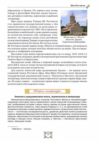 Шота Руставели
образование в Греции. Он хорошо знал поэмы
Гомера и философию Платона, изучал богосло­
вие, риторику и пиитику, персидскую и арабскую
литературы.
При дворе царицы Тамары Ш. Руставели
стал хранителем государственной казны, о чём
свидетельствует его подпись на нескольких со­
хранившихся документах 1190 г. Но со временем,
безнадёжно влюблённый в свою правительницу,
он полностью посвятил себя литературе. Сим­
волично, что народная молва сочла достойным
солнцеликой царицы Тамары только царя поэзии,
коим провозгласила Руставели. По легенде, когда
Ш. Руставели принёс царице поэму «Витязь в тигровой шкуре», она наградила
его золотым пером, которое поэт был обязан носить на шапке. Так его тради­
ционно и изображают художники.
Последние годы жизни (предположительно где-то между 1212-1216 гг.)
Ш. Руставели, возможно, провёл в построенном христианами Грузии монастыре
Святого Креста в Иерусалиме.
Бессмертная поэма «Витязь в тигровой шкуре» величайшего поэта-гума-
ниста XII в. стала не только частью грузинской истории и культуры, но и всего
культурного наследия человечества.
Для многих читателей мира средневековая Грузия — это прежде всего
созданный гением Руставели образ. Имя Шота Руставели носят Грузинский
государственный академический театр (г. Тбилиси) и Институт грузинской
литературы, многочисленные улицы и проспекты в разных странах мира, шко­
лы. Но самое главное —поэтические строки живут в памяти и сердцах многих
почитателей его бессмертного гения.
Монастырь в с. Икалто
(Кахетия, Грузия).
Современная фотография
Понятие о средневековом эпосе, героическом в литературе
Написанная в Средневековье, поэма Ш. Руставели «Витязь в тигровой шкуре»
сохранила некоторые черты героического эпоса (масштаб описываемых собы­
тий, изображение истории страны сквозь призму истории царственной семьи,
фантастические элементы, тема защиты Родины и т. п.), но одновременно в ней
продемонстрирован новый уровень художественного осмысления действитель­
ности — логическая последовательность, развитие действия путём усложнения
сюжета, введения образцов эпистолярного’ жанра того времени, психологизация
образов, лирические отступления и авторские комментарии, выражающие личные
взгляды и эмоции поэта. Иными словами, в «Витязе...» явственно проступают
черты,присущие поэме.1
1Эпистола —письмо.
 
