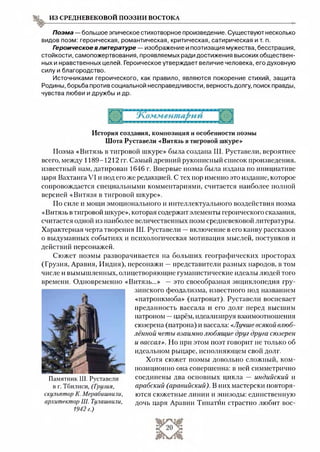 из средневековой поэзии востока
Поэма — большое эпическое стихотворное произведение. Существуют несколько
видов поэм: героическая, романтическая, критическая, сатирическая и т. п.
Героическое в литературе — изображение и поэтизация мужества, бесстрашия,
стойкости, самопожертвования, проявляемых ради достижения высоких обществен­
ных и нравственных целей. Героическое утверждает величие человека, его духовную
силу и благородство.
Источниками героического, как правило, являются покорение стихий, защита
Родины, борьба против социальной несправедливости, верность долгу, поиск правды,
чувства любви и дружбы и др.
История создания, композиция и особенности поэмы
Шота Руставели «Витязь в тигровой шкуре»
Поэма «Витязь в тигровой шкуре» была создана Ш. Руставели, вероятнее
всего, между 1189-1212 гг. Самый древний рукописный список произведения,
известный нам, датирован 1646 г. Впервые поэма была издана по инициативе
царя Вахтанга VI и иод его же редакцией. С тех пор именно это издание, которое
сопровождается специальными комментариями, считается наиболее полной
версией «Витязя в тигровой шкуре».
По силе и мощи эмоционального и интеллектуального воздействия поэма
«Витязь в тигровой шкуре», которая содержит элементы героического сказания,
считается одной из наиболее величественных поэм средневековой литературы.
Характерная черта творения Ш. Руставели —включение в его канву рассказов
о выдуманных событиях и психологическая мотивация мыслей, поступков и
действий персонажей.
Сюжет поэмы разворачивается на больших географических просторах
(Грузия, Аравия, Индия), персонажи —представители разных народов, в том
числе и вымышленных, олицетворяющие гуманистические идеалы людей того
времени. Одновременно «Витязь...» —это своеобразная энциклопедия гру­
зинского феодализма, известного иод названием
«патронкмоба» (патронат). Руставели воспевает
преданность вассала и его долг перед высшим
патроном —царём, идеализируя взаимоотношения
сюзерена (патрона) и вассала: «Лучше всякой влюб­
лённой четы взаимно любящие друг друга сюзерен
и вассал». Но при этом поэт говорит не только об
идеальном рыцаре, исполняющем свой долг.
Хотя сюжет поэмы довольно сложный, ком­
позиционно она совершенна: в ней симметрично
соединены два основных цикла — индийский и
арабский (аравийский). В них мастерски повторя­
ются сюжетные линии и эпизоды: единственную
дочь царя Аравии Тинатйн страстно любит вос­
Памятник Ш. Руставели
в г. Тбилиси, (Гоузия,
скульптор К. Мерабишвили,
архитектор Ш. Тулашвили,
1942 г.)
 